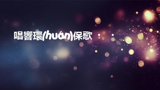唱響環(huán)保歌，讓地球更美妙